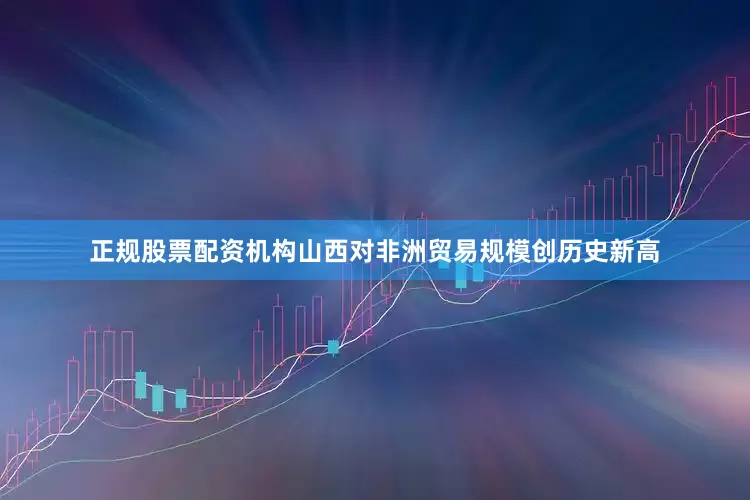 正规股票配资机构山西对非洲贸易规模创历史新高