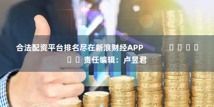 合法配资平台排名尽在新浪财经APP            						责任编辑：卢昱君