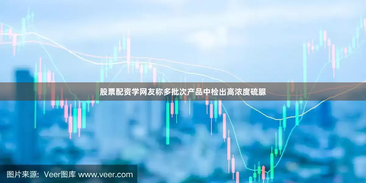 股票配资学网友称多批次产品中检出高浓度硫脲