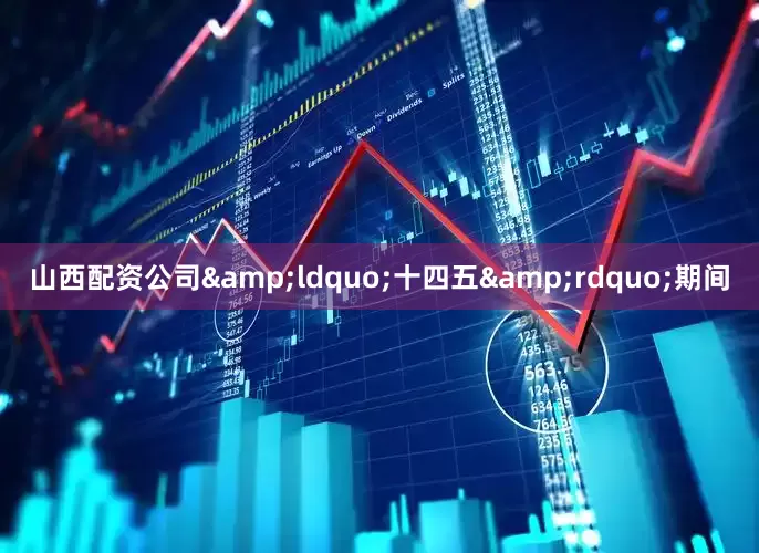 山西配资公司&ldquo;十四五&rdquo;期间