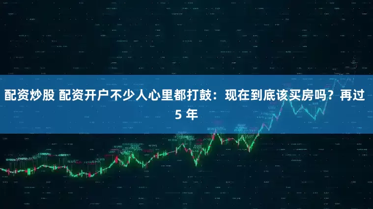 配资炒股 配资开户不少人心里都打鼓：现在到底该买房吗？再过 5 年