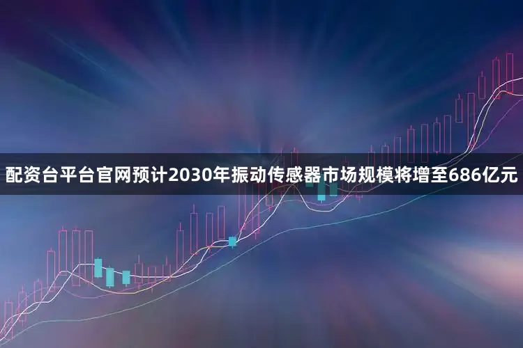 配资台平台官网预计2030年振动传感器市场规模将增至686亿元