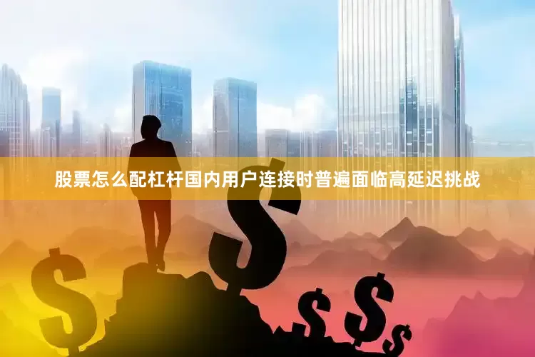 股票怎么配杠杆国内用户连接时普遍面临高延迟挑战
