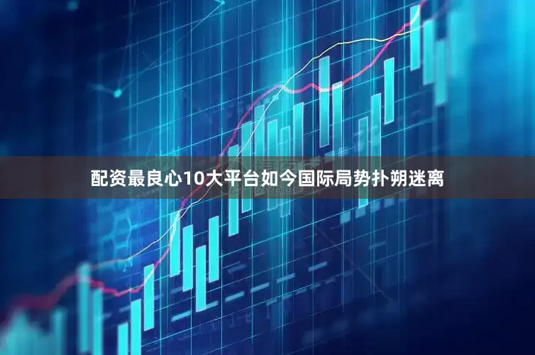 配资最良心10大平台如今国际局势扑朔迷离